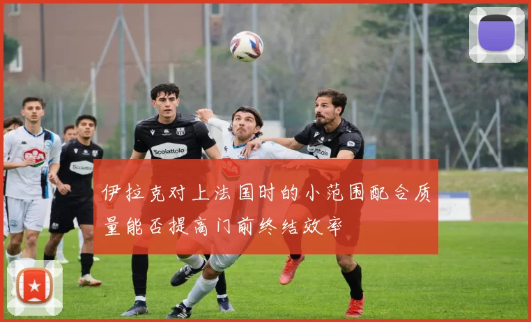 伊拉克对上法国时的小范围配合质量能否提高门前终结效率