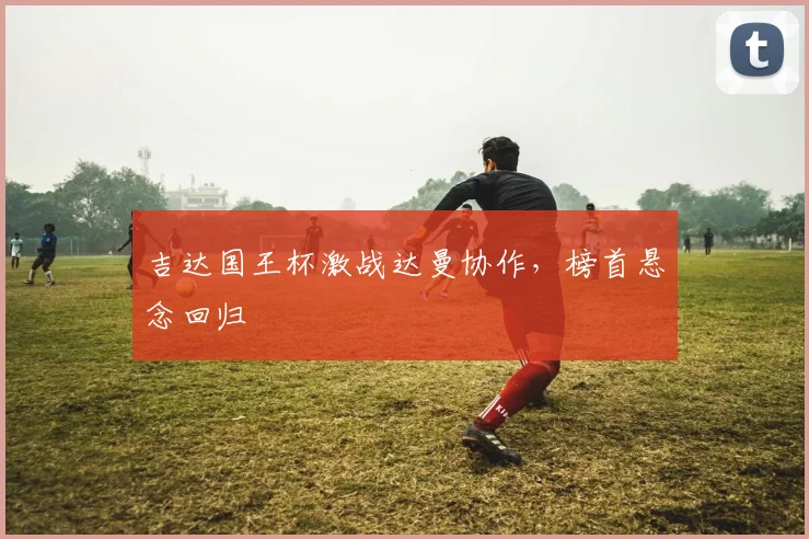 吉达国王杯激战达曼协作,榜首悬念回归