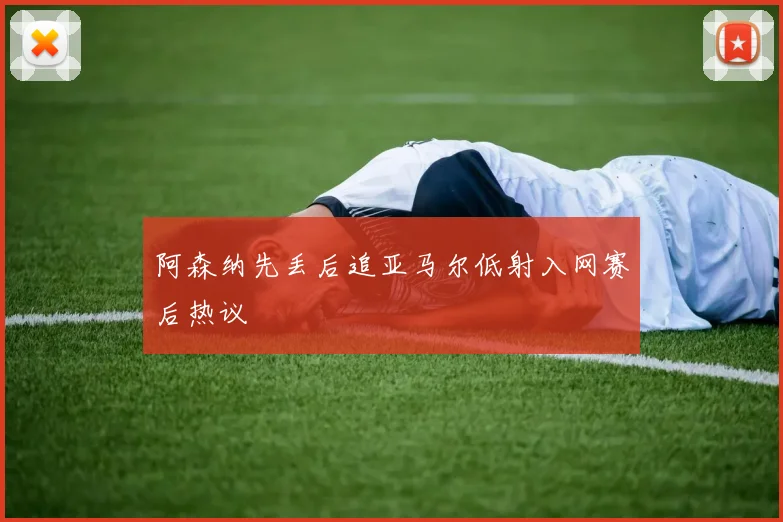 阿森纳先丢后追亚马尔低射入网赛后热议