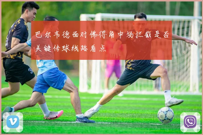 巴尔韦德面对佛得角中场拦截是否关键传球线路看点