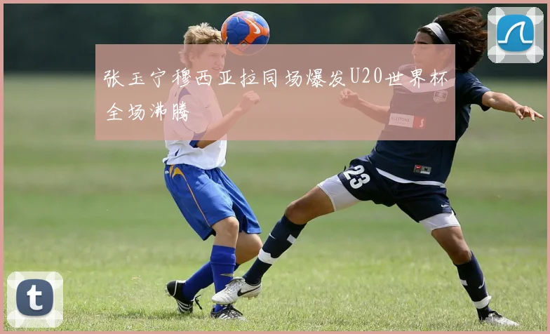 张玉宁穆西亚拉同场爆发U20世界杯全场沸腾