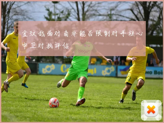 金玟哉面对南非能否限制对手核心中卫对抗评估