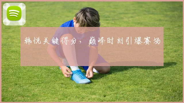 韩悦关键得分，巅峰时刻引爆赛场