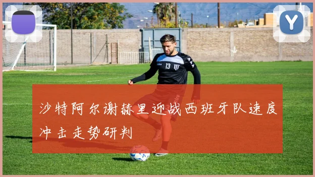 沙特阿尔谢赫里迎战西班牙队速度冲击走势研判