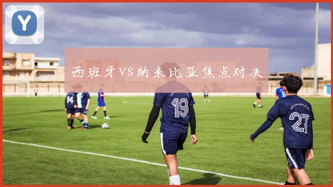 西班牙vs纳米比亚焦点对决