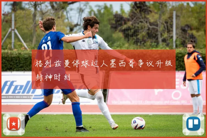 格列兹曼停球过人墨西哥争议升级封神时刻