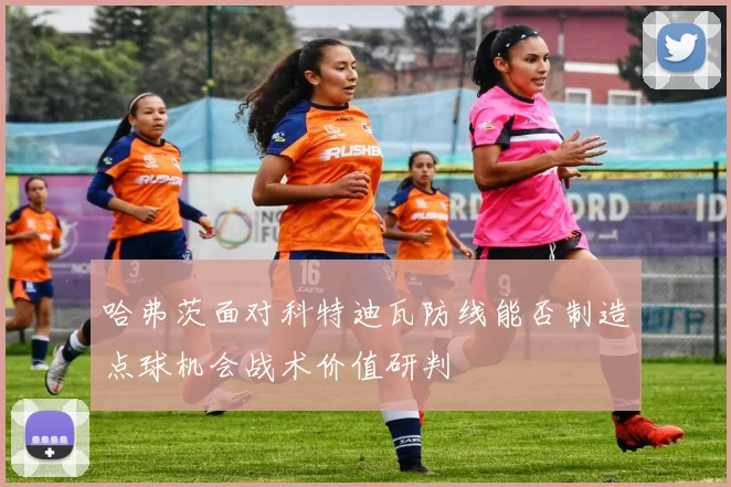 哈弗茨面对科特迪瓦防线能否制造点球机会战术价值研判