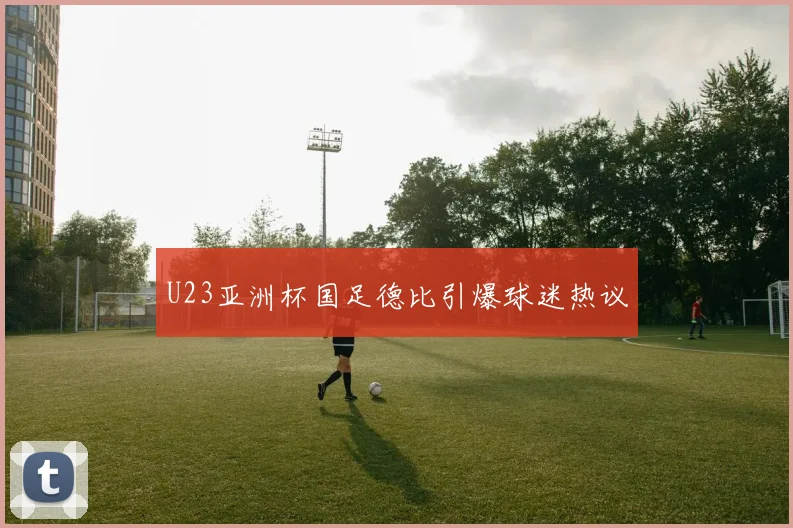 U23亚洲杯国足德比引爆球迷热议