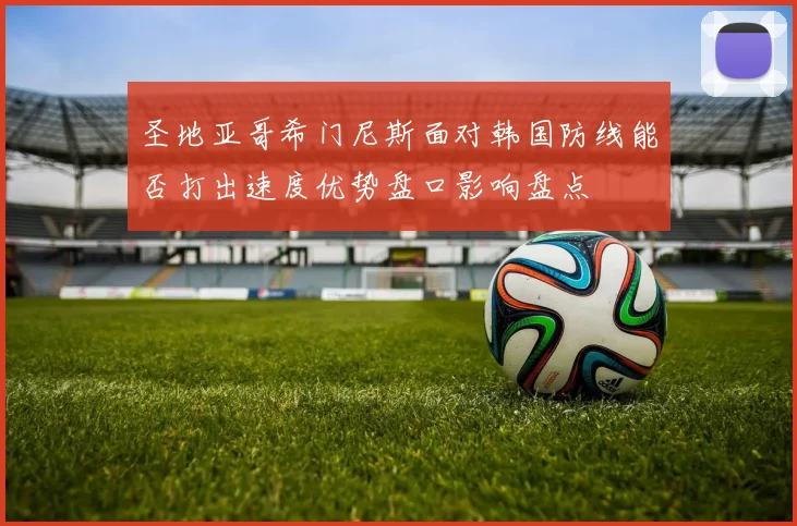 圣地亚哥希门尼斯面对韩国防线能否打出速度优势盘口影响盘点