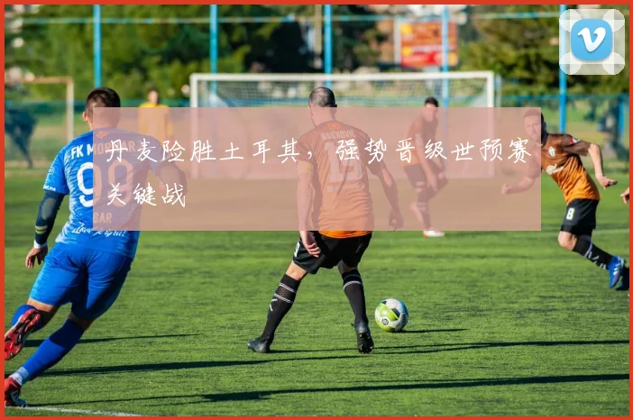 丹麦险胜土耳其,强势晋级世预赛关键战