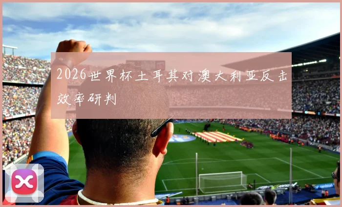 2026世界杯土耳其对澳大利亚反击效率研判