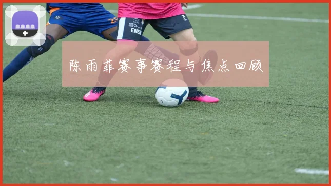 陈雨菲赛事赛程与焦点回顾