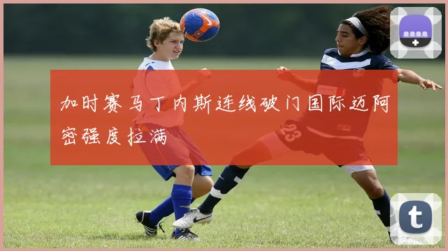 加时赛马丁内斯连线破门国际迈阿密强度拉满