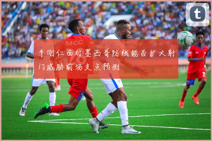 李刚仁面对墨西哥防线能否扩大射门威胁前场支点预测