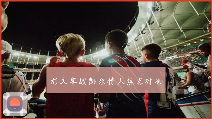 尤文客战凯尔特人焦点对决
