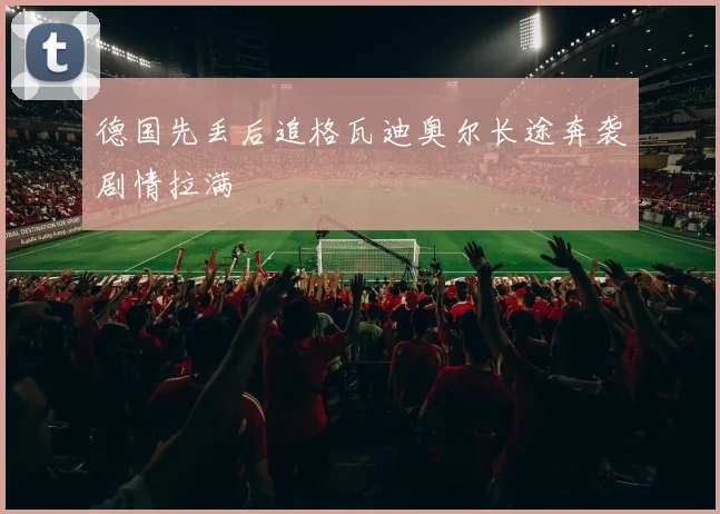 德国先丢后追格瓦迪奥尔长途奔袭剧情拉满