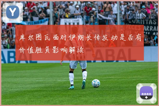 库尔图瓦面对伊朗长传发动是否有价值胜负影响解读