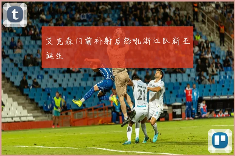 艾克森门前补射后怒吼浙江队新王诞生