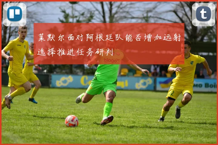 莱默尔面对阿根廷队能否增加远射选择推进任务研判