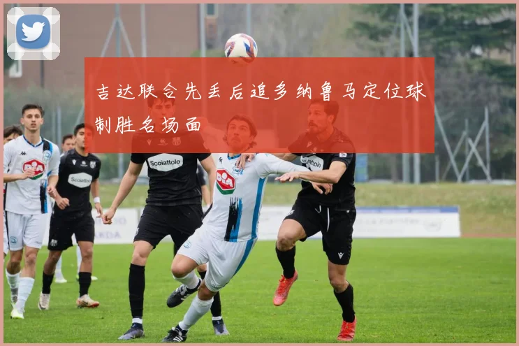 吉达联合先丢后追多纳鲁马定位球制胜名场面