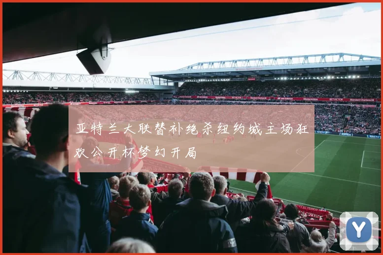 亚特兰大联替补绝杀纽约城主场狂欢公开杯梦幻开局
