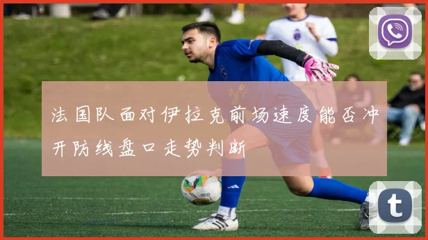 法国队面对伊拉克前场速度能否冲开防线盘口走势判断