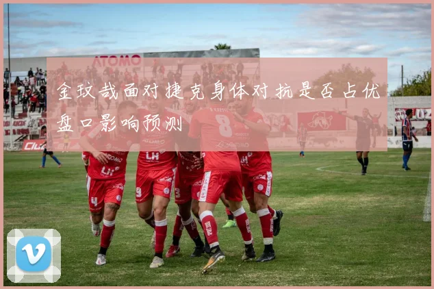 金玟哉面对捷克身体对抗是否占优盘口影响预测