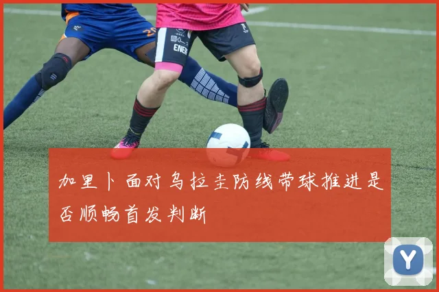 加里卜面对乌拉圭防线带球推进是否顺畅首发判断