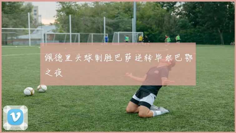 佩德里头球制胜巴萨逆转毕尔巴鄂之夜