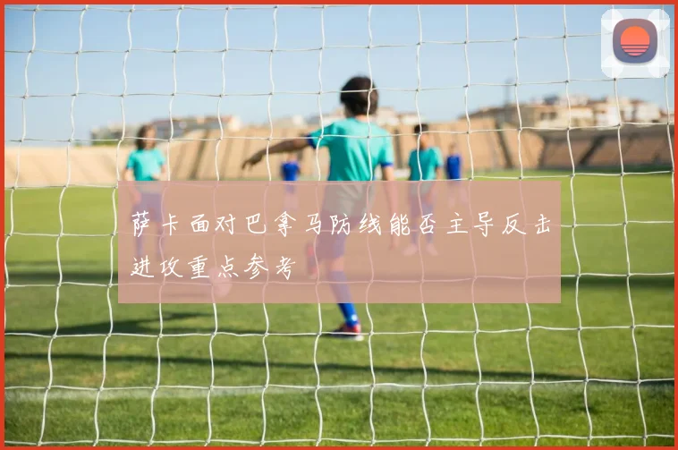 萨卡面对巴拿马防线能否主导反击进攻重点参考