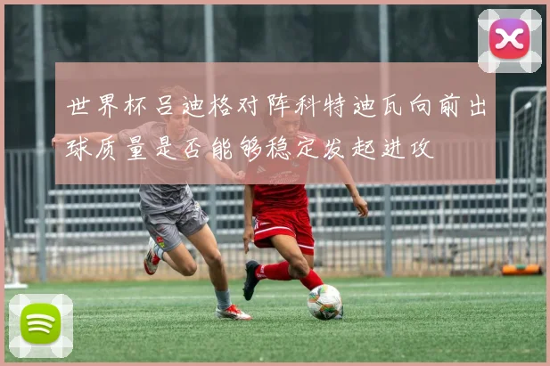 世界杯吕迪格对阵科特迪瓦向前出球质量是否能够稳定发起进攻