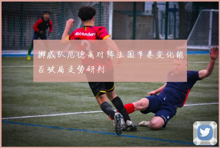 挪威队厄德高对阵法国节奏变化能否破局走势研判