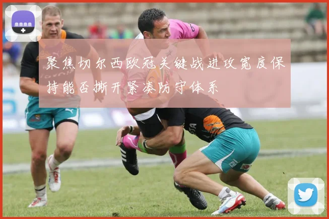 聚焦切尔西欧冠关键战进攻宽度保持能否撕开紧凑防守体系