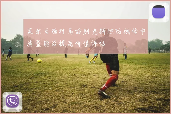 莱尔马面对乌兹别克斯坦防线传中质量能否提高价值评估