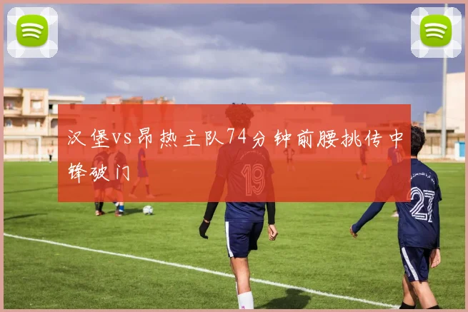 汉堡vs昂热主队74分钟前腰挑传中锋破门