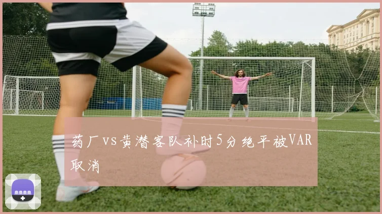 药厂vs黄潜客队补时5分绝平被VAR取消