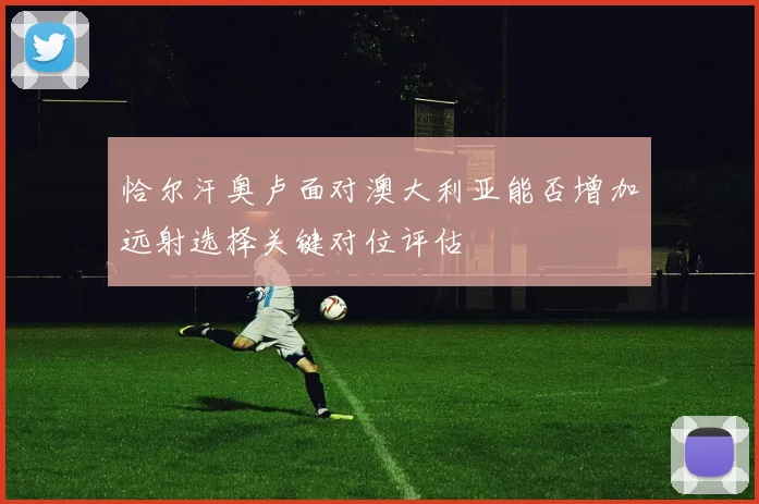 恰尔汗奥卢面对澳大利亚能否增加远射选择关键对位评估